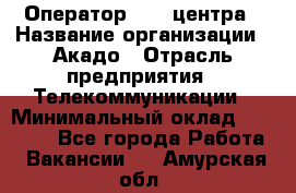 Оператор Call-центра › Название организации ­ Акадо › Отрасль предприятия ­ Телекоммуникации › Минимальный оклад ­ 30 000 - Все города Работа » Вакансии   . Амурская обл.